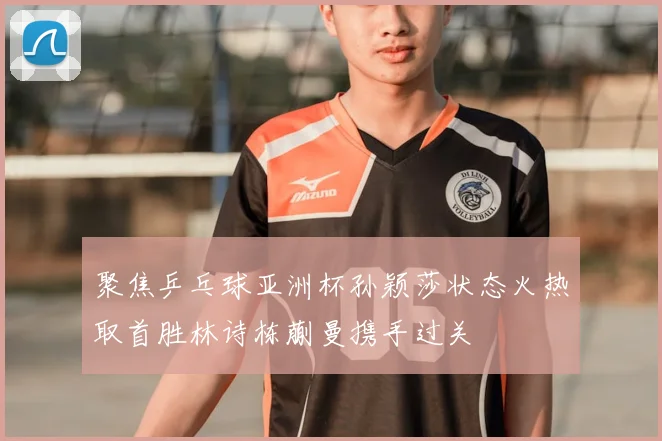 聚焦乒乓球亚洲杯孙颖莎状态火热取首胜林诗栋蒯曼携手过关