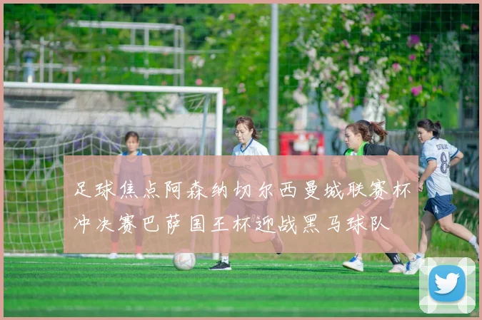 足球焦点阿森纳切尔西曼城联赛杯冲决赛巴萨国王杯迎战黑马球队