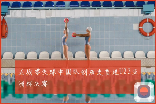 五战零失球中国队创历史首进U23亚洲杯决赛