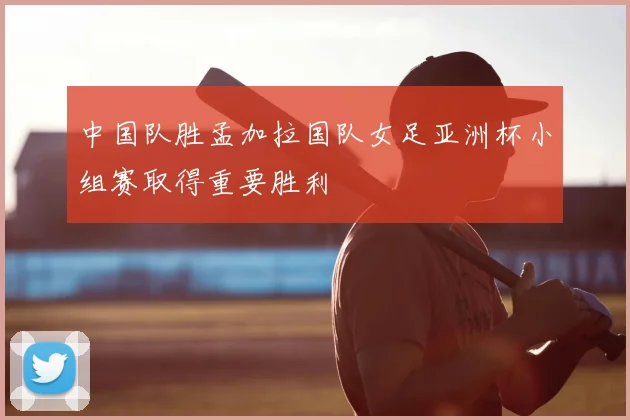 中国队胜孟加拉国队女足亚洲杯小组赛取得重要胜利