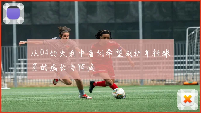 从04的失利中看到希望剖析年轻球员的成长与阵痛