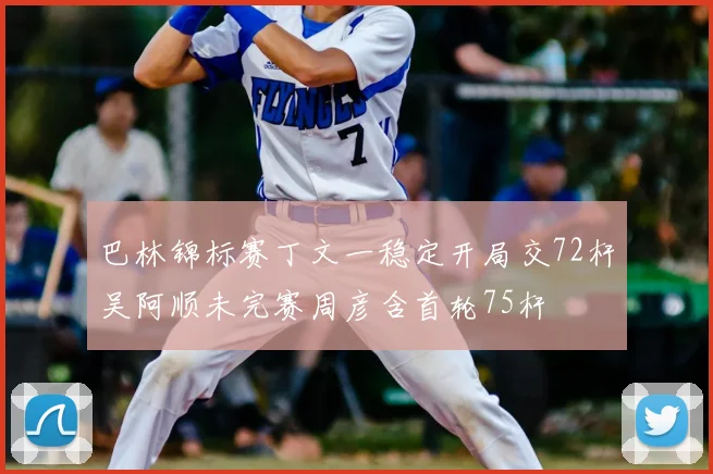 巴林锦标赛丁文一稳定开局交72杆吴阿顺未完赛周彦含首轮75杆