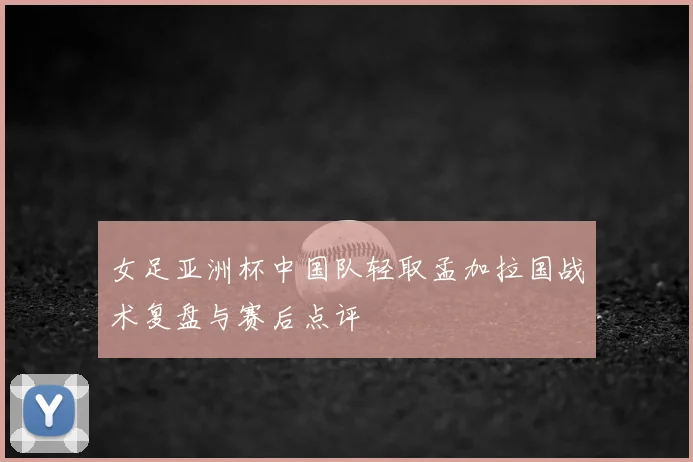 女足亚洲杯中国队轻取孟加拉国战术复盘与赛后点评