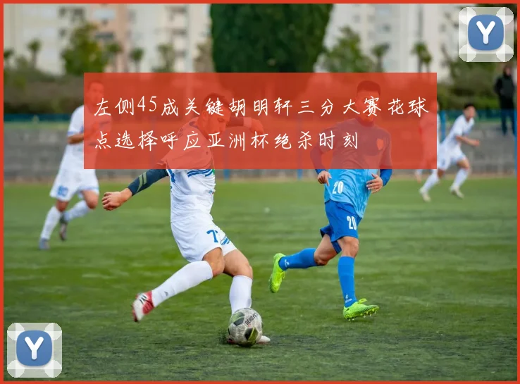 左侧45成关键胡明轩三分大赛花球点选择呼应亚洲杯绝杀时刻