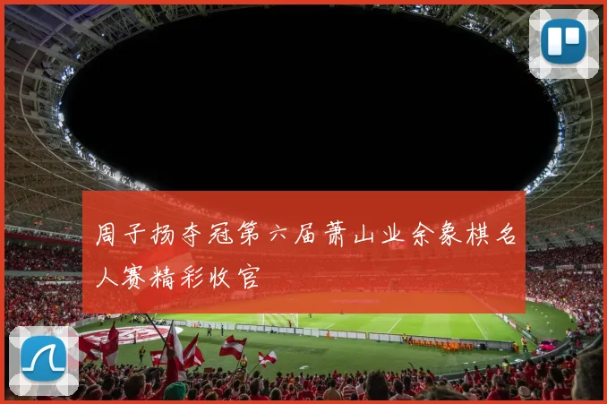 周子扬夺冠第六届萧山业余象棋名人赛精彩收官