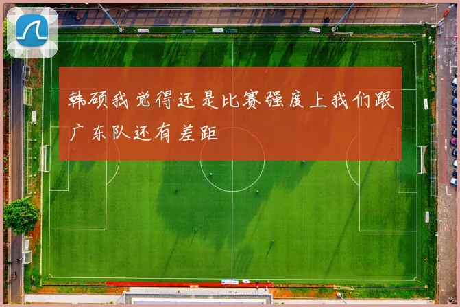 韩硕我觉得还是比赛强度上我们跟广东队还有差距