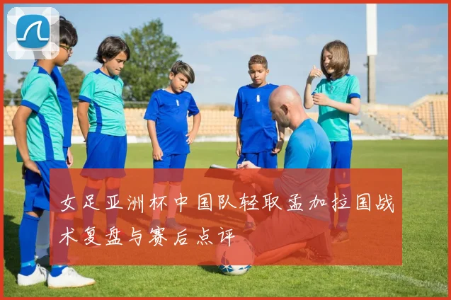 女足亚洲杯中国队轻取孟加拉国战术复盘与赛后点评