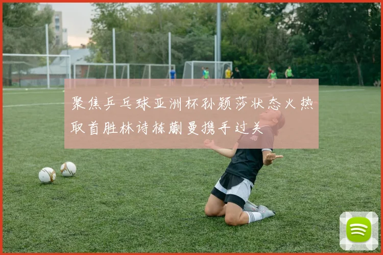 聚焦乒乓球亚洲杯孙颖莎状态火热取首胜林诗栋蒯曼携手过关